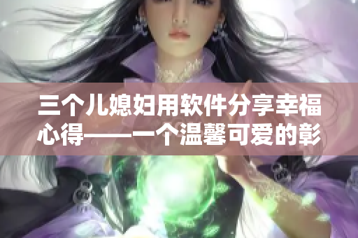 三个儿媳妇用软件分享幸福心得——一个温馨可爱的彰显软件功能的小故事