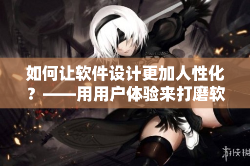 如何让软件设计更加人性化？——用用户体验来打磨软件功能