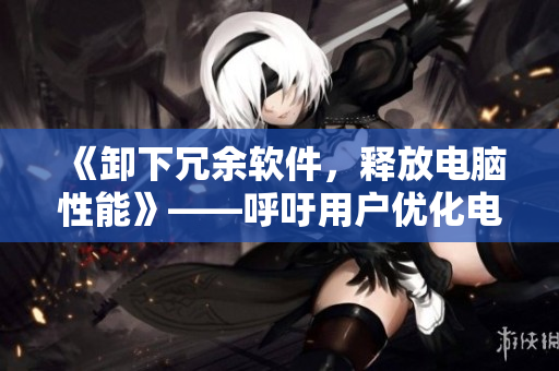 《卸下冗余软件，释放电脑性能》——呼吁用户优化电脑存储空间