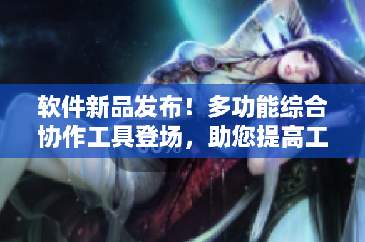 软件新品发布！多功能综合协作工具登场，助您提高工作效率和沟通效果