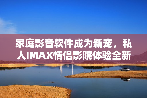 家庭影音软件成为新宠，私人IMAX情侣影院体验全新升级