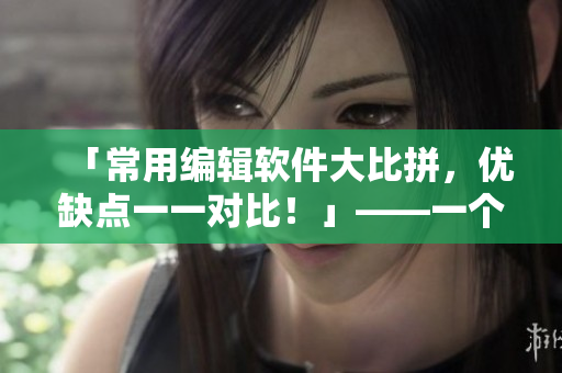 「常用编辑软件大比拼，优缺点一一对比！」——一个编辑的详实分析