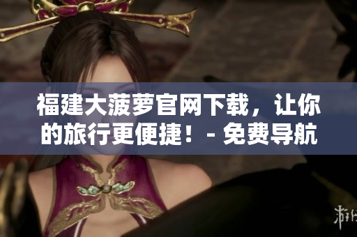 福建大菠萝官网下载,让你的旅行更便捷!- 免费导航软件下载 福建大菠萝官网下载,让你的旅行更便捷!- 免费导航软件下载