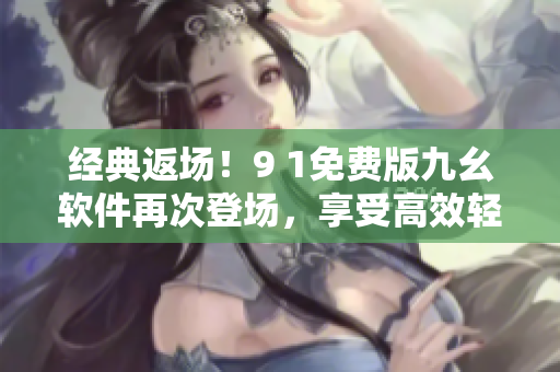 经典返场！9 1免费版九幺软件再次登场，享受高效轻松的软件体验！