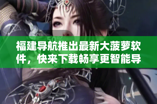 福建导航推出最新大菠萝软件，快来下载畅享更智能导航！