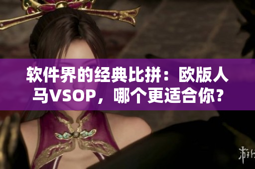 软件界的经典比拼：欧版人马VSOP，哪个更适合你？