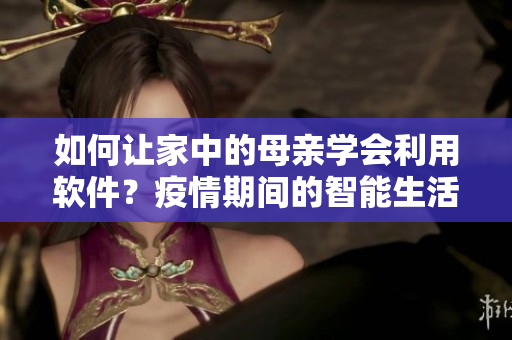 如何让家中的母亲学会利用软件？疫情期间的智能生活指南