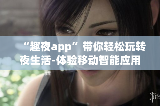 “趣夜app”带你轻松玩转夜生活-体验移动智能应用的乐趣！