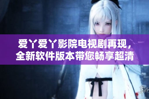 爱丫爱丫影院电视剧再现，全新软件版本带您畅享超清影视盛宴