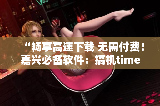 “畅享高速下载 无需付费！嘉兴必备软件：搞机time”