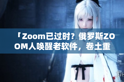 「Zoom已过时？俄罗斯ZOOM人唤醒老软件，卷土重来」