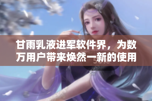 甘雨乳液进军软件界，为数万用户带来焕然一新的使用体验