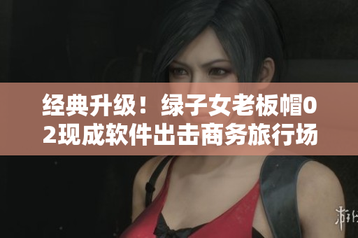 经典升级！绿子女老板帽02现成软件出击商务旅行场景
