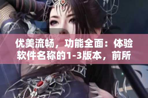 优美流畅，功能全面：体验软件名称的1-3版本，前所未有的便捷