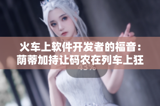 火车上软件开发者的福音：荫蒂加持让码农在列车上狂敲代码