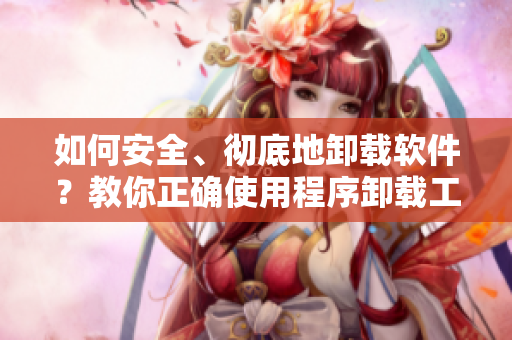 如何安全、彻底地卸载软件？教你正确使用程序卸载工具！