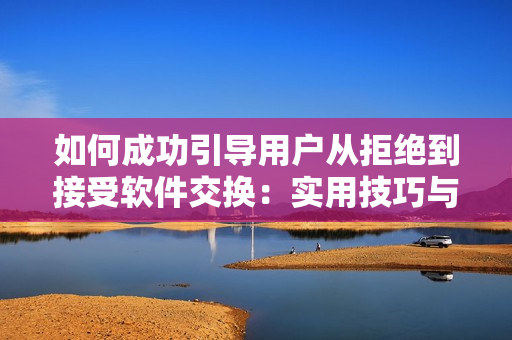 如何成功引导用户从拒绝到接受软件交换：实用技巧与有效策略