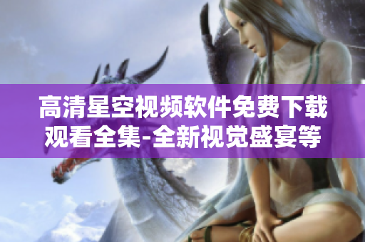 高清星空视频软件免费下载观看全集-全新视觉盛宴等你体验