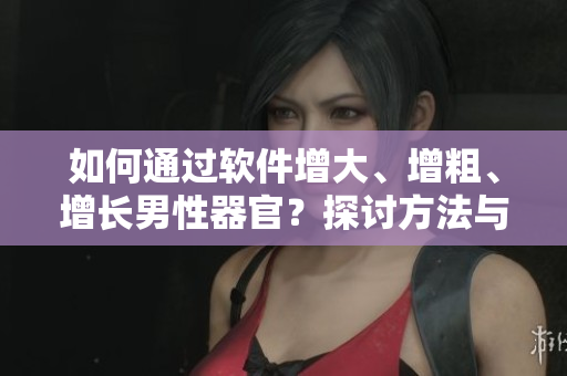 如何通过软件增大、增粗、增长男性器官？探讨方法与实用软件！