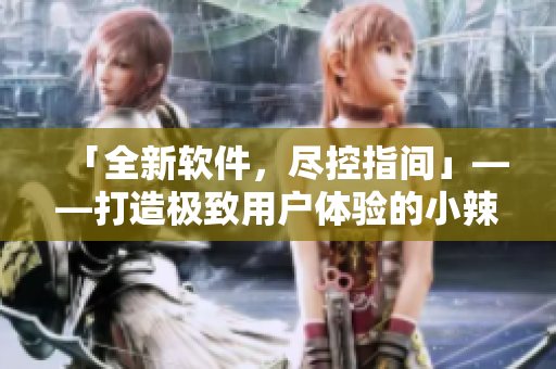 「全新软件，尽控指间」——打造极致用户体验的小辣椒h1新尺寸