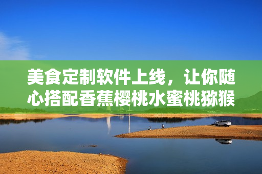 美食定制软件上线，让你随心搭配香蕉樱桃水蜜桃猕猴桃菠萝，尝遍新口感！