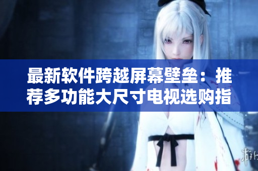 最新软件跨越屏幕壁垒：推荐多功能大尺寸电视选购指南