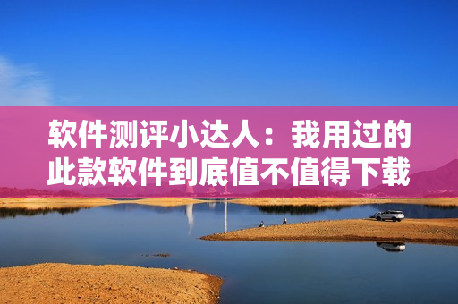 软件测评小达人：我用过的此款软件到底值不值得下载？