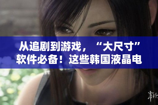 从追剧到游戏，“大尺寸”软件必备！这些韩国液晶电视推荐！