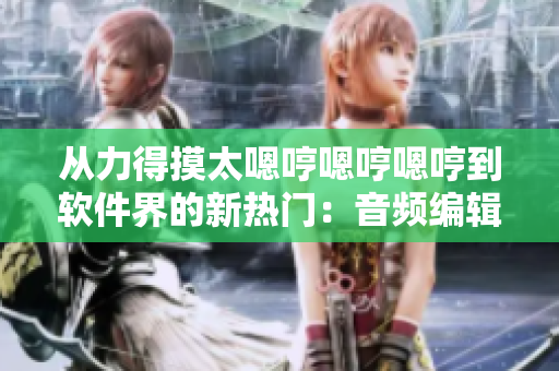 从力得摸太嗯哼嗯哼嗯哼到软件界的新热门：音频编辑工具推荐
