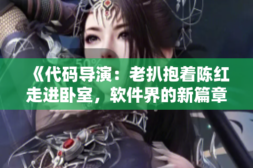 《代码导演：老扒抱着陈红走进卧室，软件界的新篇章揭开序幕》