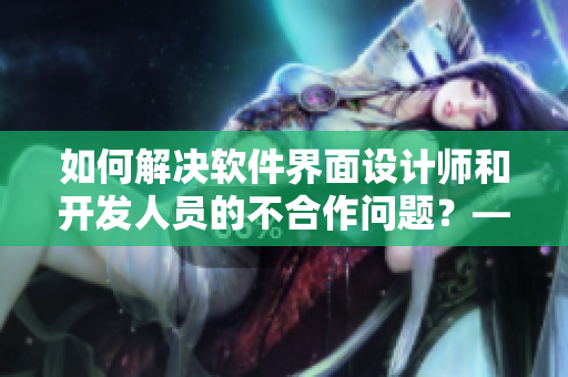 如何解决软件界面设计师和开发人员的不合作问题？——教你化解冲突的方法