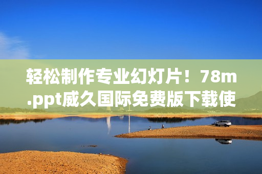 轻松制作专业幻灯片！78m.ppt威久国际免费版下载使用体验分享