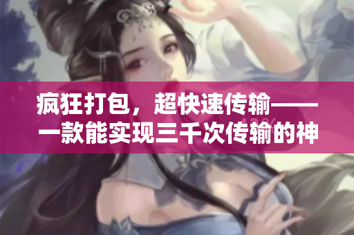 疯狂打包，超快速传输——一款能实现三千次传输的神奇软件新发布！