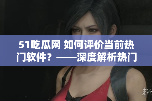 51吃瓜网 如何评价当前热门软件？——深度解析热门软件的优劣势