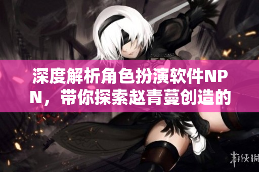 深度解析角色扮演软件NPN，带你探索赵青蔓创造的游戏世界