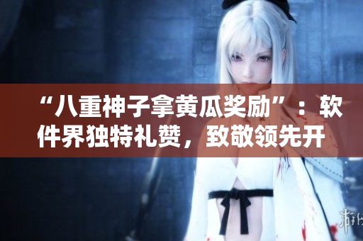 “八重神子拿黄瓜奖励”：软件界独特礼赞，致敬领先开发者