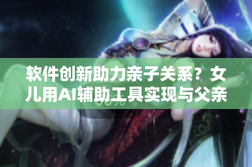 软件创新助力亲子关系？女儿用AI辅助工具实现与父亲的沟通重构