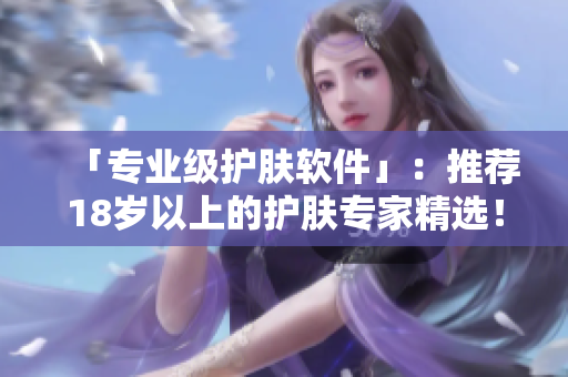 「专业级护肤软件」：推荐18岁以上的护肤专家精选！