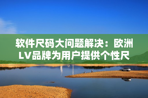 软件尺码大问题解决：欧洲LV品牌为用户提供个性尺寸选择
