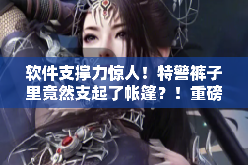 软件支撑力惊人！特警裤子里竟然支起了帐篷？！重磅揭秘！