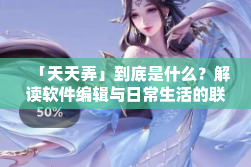 「天天弄」到底是什么？解读软件编辑与日常生活的联系！