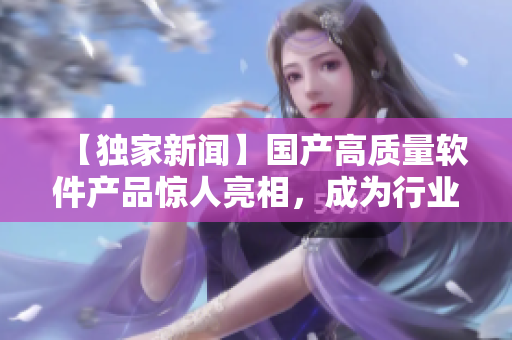 【独家新闻】国产高质量软件产品惊人亮相，成为行业领航者！