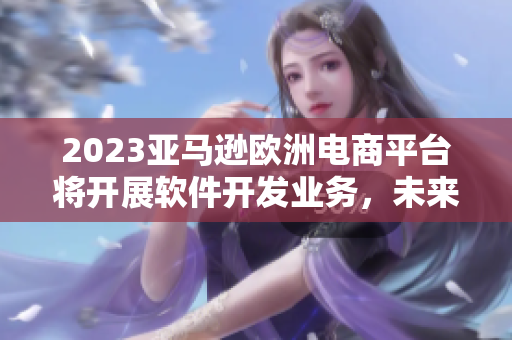 2023亚马逊欧洲电商平台将开展软件开发业务，未来迎来新商机