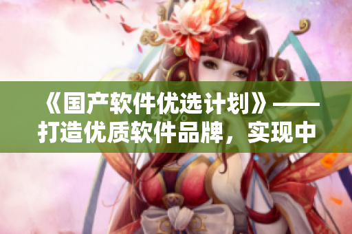 《国产软件优选计划》——打造优质软件品牌，实现中国创造！