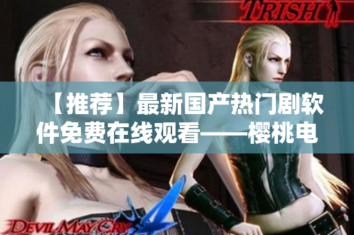 【推荐】最新国产热门剧软件免费在线观看——樱桃电视剧软件