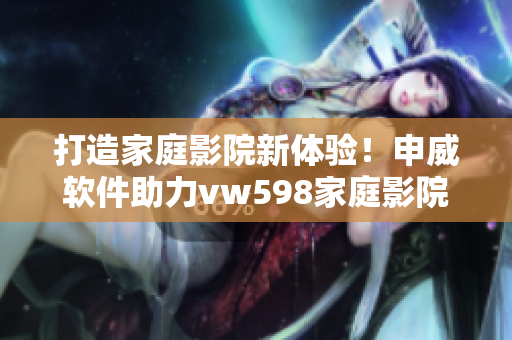 打造家庭影院新体验！申威软件助力vw598家庭影院智能化