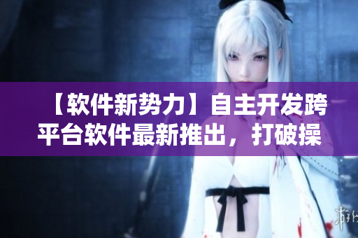 【软件新势力】自主开发跨平台软件最新推出，打破操作系统限制！