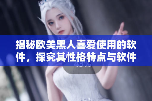 揭秘欧美黑人喜爱使用的软件，探究其性格特点与软件使用习惯！