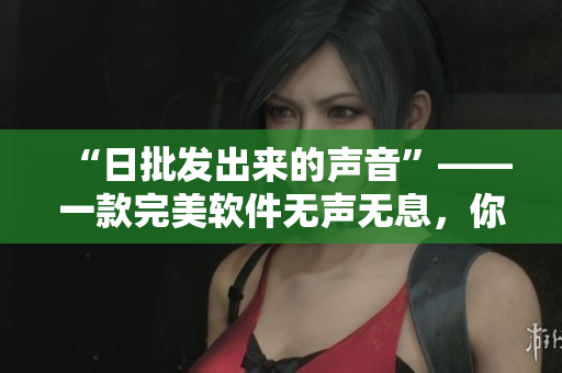“日批发出来的声音”——一款完美软件无声无息，你值得拥有！