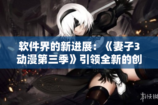 软件界的新进展：《妻子3动漫第三季》引领全新的创作模式